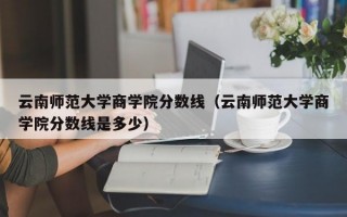 云南师范大学商学院分数线（云南师范大学商学院分数线是多少）