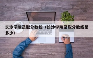 长沙学院录取分数线（长沙学院录取分数线是多少）