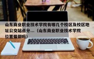 山东商业职业技术学院有哪几个校区及校区地址公交站点分...（山东商业职业技术学院位置偏僻吗）