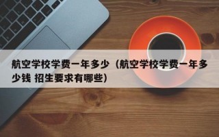 航空学校学费一年多少（航空学校学费一年多少钱 招生要求有哪些）