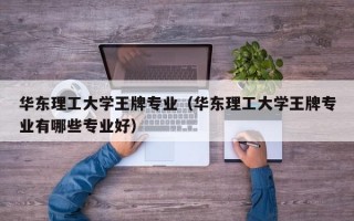 华东理工大学王牌专业（华东理工大学王牌专业有哪些专业好）