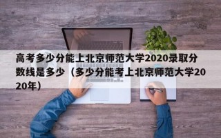 高考多少分能上北京师范大学2020录取分数线是多少（多少分能考上北京师范大学2020年）