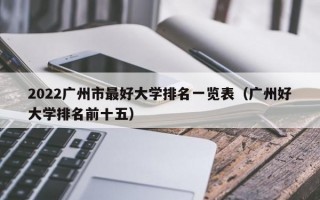 2022广州市最好大学排名一览表（广州好大学排名前十五）