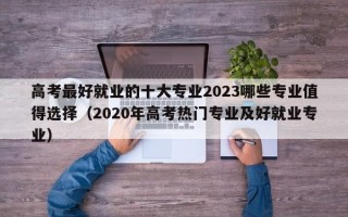 高考最好就业的十大专业2023哪些专业值得选择（2020年高考热门专业及好就业专业）