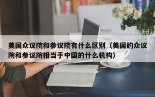 美国众议院和参议院有什么区别（美国的众议院和参议院相当于中国的什么机构）