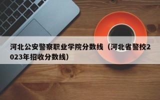 河北公安警察职业学院分数线（河北省警校2023年招收分数线）