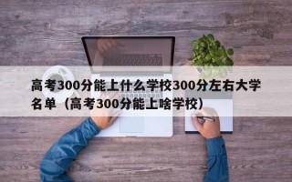 高考300分能上什么学校300分左右大学名单（高考300分能上啥学校）