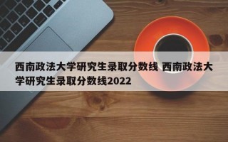 西南政法大学研究生录取分数线 西南政法大学研究生录取分数线2022