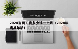 2024当兵工资多少钱一个月（2024年当兵年龄）