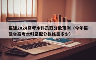 福建2024高考本科录取分数预测（今年福建省高考本科录取分数线是多少）