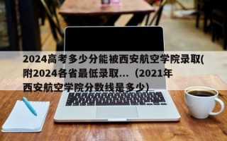 2024高考多少分能被西安航空学院录取(附2024各省最低录取...（2021年西安航空学院分数线是多少）