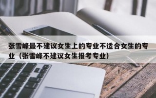 张雪峰最不建议女生上的专业不适合女生的专业（张雪峰不建议女生报考专业）