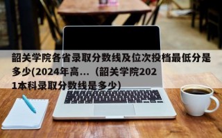 韶关学院各省录取分数线及位次投档最低分是多少(2024年高...（韶关学院2021本科录取分数线是多少）