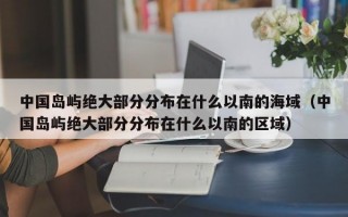 中国岛屿绝大部分分布在什么以南的海域（中国岛屿绝大部分分布在什么以南的区域）