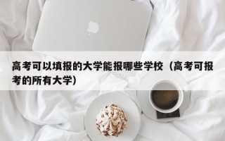 高考可以填报的大学能报哪些学校（高考可报考的所有大学）