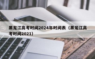 黑龙江高考时间2024年时间表（黑龙江高考时间2021）