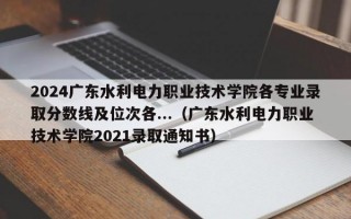 2024广东水利电力职业技术学院各专业录取分数线及位次各...（广东水利电力职业技术学院2021录取通知书）