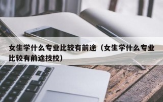 女生学什么专业比较有前途（女生学什么专业比较有前途技校）