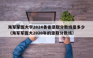 海军军医大学2024各省录取分数线是多少（海军军医大2020年的录取分数线）