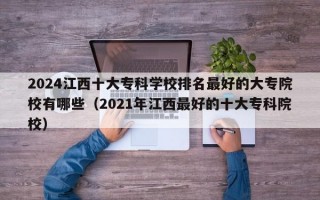 2024江西十大专科学校排名最好的大专院校有哪些（2021年江西最好的十大专科院校）