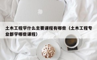 土木工程学什么主要课程有哪些（土木工程专业都学哪些课程）