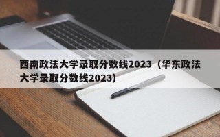 西南政法大学录取分数线2023（华东政法大学录取分数线2023）