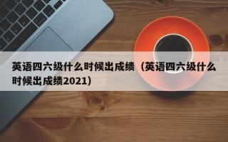 英语四六级什么时候出成绩（英语四六级什么时候出成绩2021）