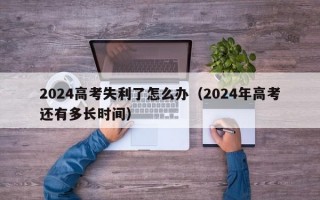 2024高考失利了怎么办（2024年高考还有多长时间）