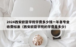 2024西安欧亚学院学费多少钱一年各专业收费标准（西安欧亚学院的学费是多少）