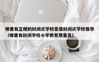 哪里有正规的封闭式学校靠谱封闭式学校推荐（哪里有封闭学校小学教育质量高）