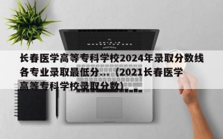 长春医学高等专科学校2024年录取分数线各专业录取最低分...（2021长春医学高等专科学校录取分数）