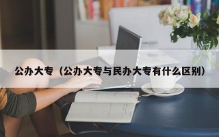 公办大专（公办大专与民办大专有什么区别）