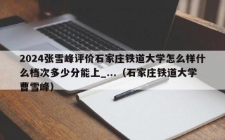 2024张雪峰评价石家庄铁道大学怎么样什么档次多少分能上_...（石家庄铁道大学曹雪峰）