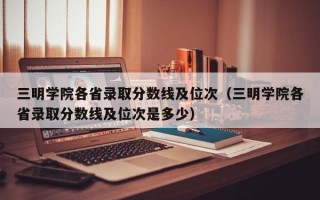 三明学院各省录取分数线及位次（三明学院各省录取分数线及位次是多少）