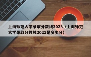 上海师范大学录取分数线2023（上海师范大学录取分数线2021是多少分）