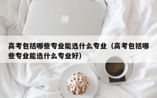 高考包括哪些专业能选什么专业（高考包括哪些专业能选什么专业好）