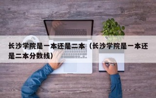 长沙学院是一本还是二本（长沙学院是一本还是二本分数线）