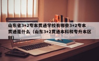 山东省3+2专本贯通学校有哪些3+2专本贯通是什么（山东3+2贯通本科和专升本区别）