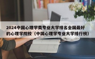 2024中国心理学类专业大学排名全国最好的心理学院校（中国心理学专业大学排行榜）