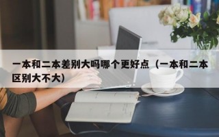 一本和二本差别大吗哪个更好点（一本和二本区别大不大）