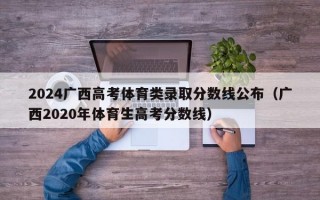 2024广西高考体育类录取分数线公布（广西2020年体育生高考分数线）