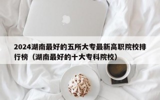 2024湖南最好的五所大专最新高职院校排行榜（湖南最好的十大专科院校）