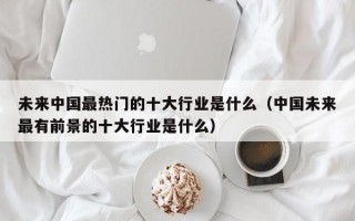 未来中国最热门的十大行业是什么（中国未来最有前景的十大行业是什么）