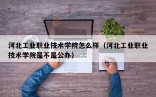 河北工业职业技术学院怎么样（河北工业职业技术学院是不是公办）