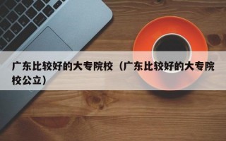 广东比较好的大专院校（广东比较好的大专院校公立）