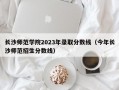 长沙师范学院2023年录取分数线（今年长沙师范招生分数线）