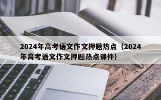 2024年高考语文作文押题热点（2024年高考语文作文押题热点课件）