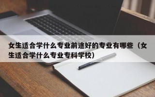 女生适合学什么专业前途好的专业有哪些（女生适合学什么专业专科学校）