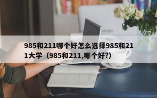 985和211哪个好怎么选择985和211大学（985和211,哪个好?）