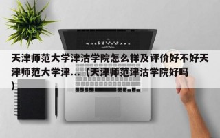 天津师范大学津沽学院怎么样及评价好不好天津师范大学津...（天津师范津沽学院好吗）